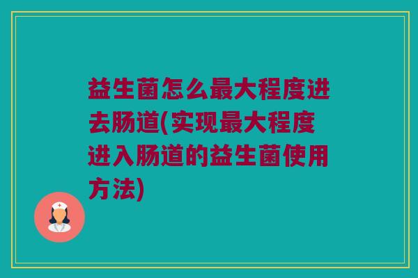 益生菌怎么最大程度进去肠道(实现最大程度进入肠道的益生菌使用方法)