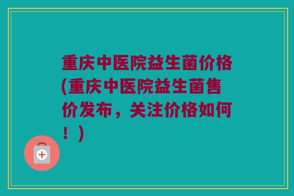 重庆中医院益生菌价格(重庆中医院益生菌售价发布,关注价格如何!) 重庆中医院益生菌价格(重庆中医院益生菌售价发布,关注价格如何!)