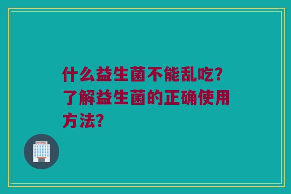 什么益生菌不能乱吃?了解益生菌的正确使用方法? 什么益生菌不能乱吃?了解益生菌的正确使用方法?