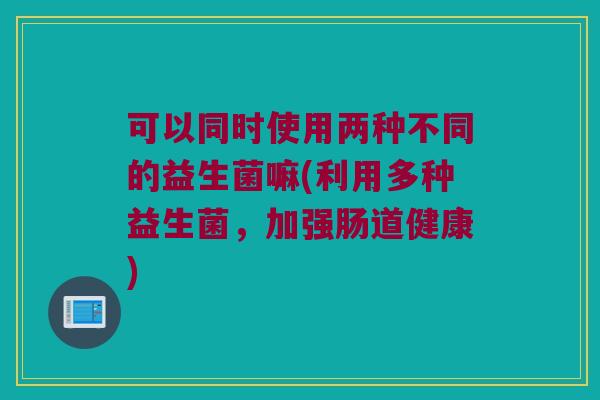 可以同时使用两种不同的益生菌嘛(利用多种益生菌，加强肠道健康)
