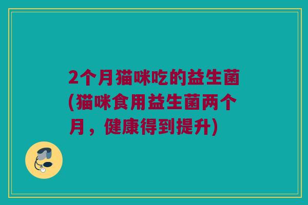2个月猫咪吃的益生菌(猫咪食用益生菌两个月,健康得到提升) 2个月猫咪吃的益生菌(猫咪食用益生菌两个月,健康得到提升)