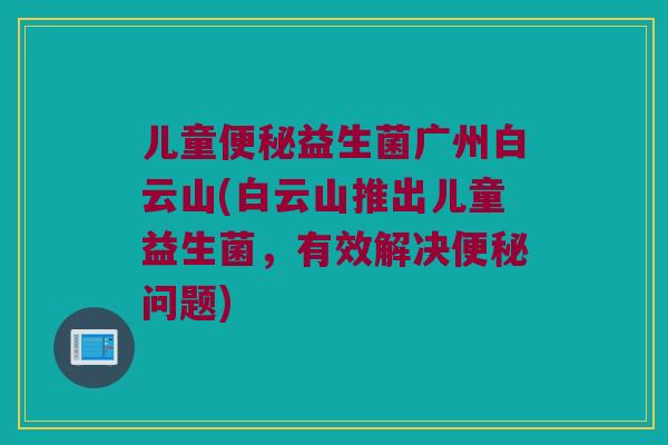 儿童便秘益生菌广州白云山(白云山推出儿童益生菌，有效解决便秘问题)