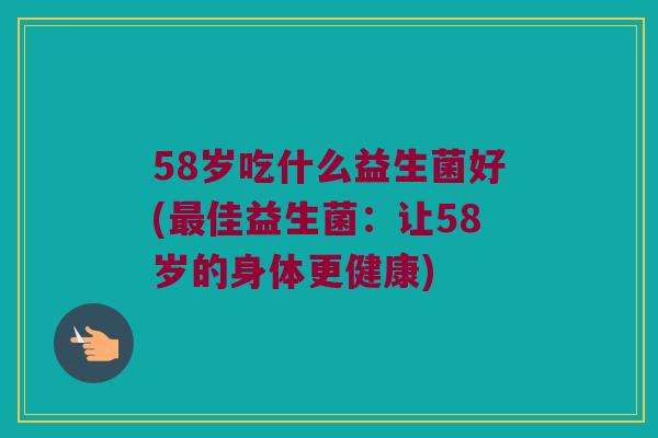 58岁吃什么益生菌好(佳益生菌:让58岁的身体更健康) 58岁吃什么益生菌好(佳益生菌:让58岁的身体更健康)
