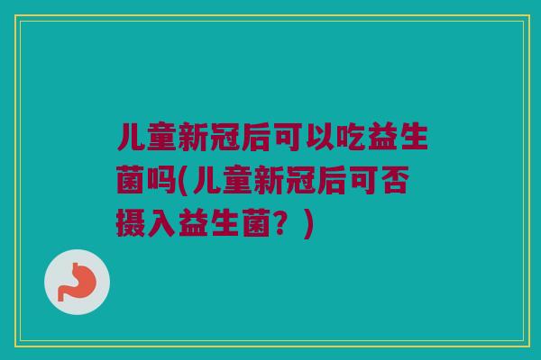儿童新冠后可以吃益生菌吗(儿童新冠后可否摄入益生菌?) 儿童新冠后可以吃益生菌吗(儿童新冠后可否摄入益生菌?)