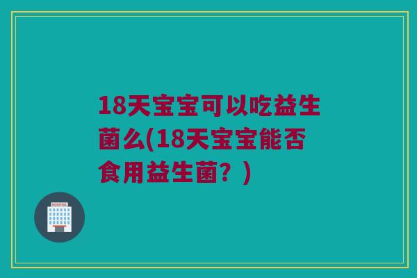 18天宝宝可以吃益生菌么(18天宝宝能否食用益生菌?) 18天宝宝可以吃益生菌么(18天宝宝能否食用益生菌?)