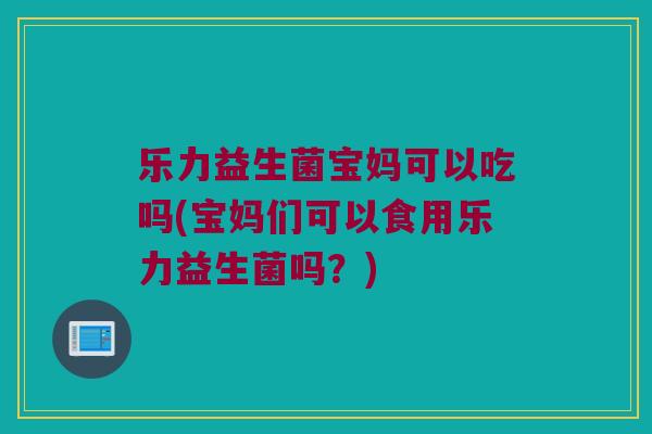 乐力益生菌宝妈可以吃吗(宝妈们可以食用乐力益生菌吗？)