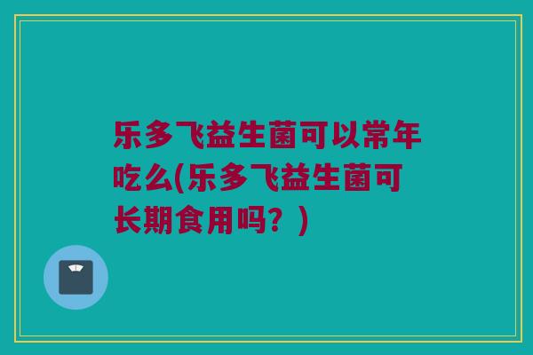 乐多飞益生菌可以常年吃么(乐多飞益生菌可长期食用吗？)