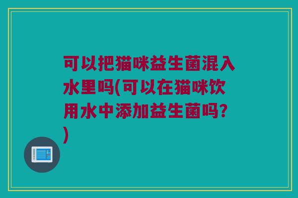 可以把猫咪益生菌混入水里吗(可以在猫咪饮用水中添加益生菌吗?) 可以把猫咪益生菌混入水里吗(可以在猫咪饮用水中添加益生菌吗?)