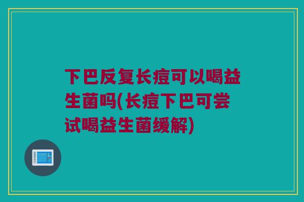 下巴反复长痘可以喝益生菌吗(长痘下巴可尝试喝益生菌缓解) 下巴反复长痘可以喝益生菌吗(长痘下巴可尝试喝益生菌缓解)
