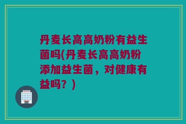 丹麦长高高奶粉有益生菌吗(丹麦长高高奶粉添加益生菌,对健康有益吗?) 丹麦长高高奶粉有益生菌吗(丹麦长高高奶粉添加益生菌,对健康有益吗?)