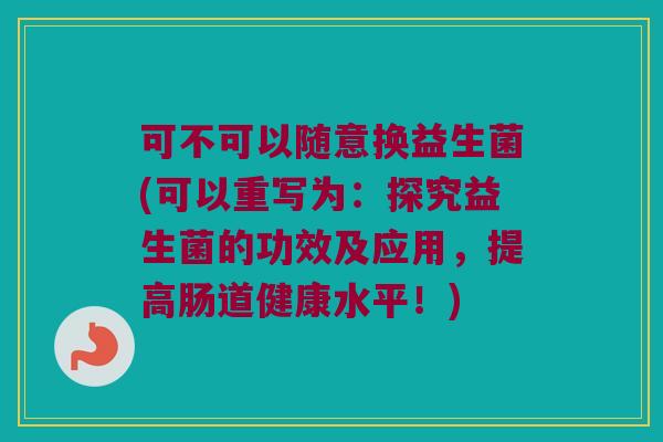 可不可以随意换益生菌(可以重写为:探究益生菌的功效及应用,提高肠道健康水平!) 可不可以随意换益生菌(可以重写为:探究益生菌的功效及应用,提高肠道健康水平!)