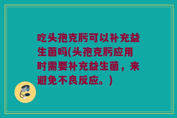 吃头孢克肟可以补充益生菌吗(头孢克肟应用时需要补充益生菌，来避免不良反应。)