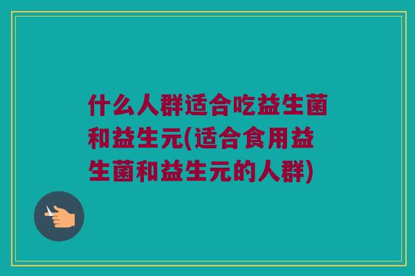 什么人群适合吃益生菌和益生元(适合食用益生菌和益生元的人群)