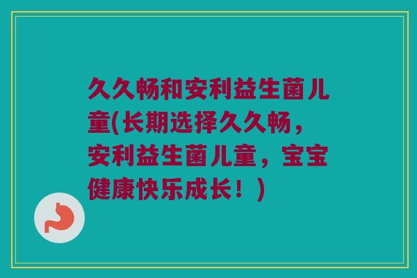 久久畅和安利益生菌儿童(长期选择久久畅,安利益生菌儿童,宝宝健康快乐成长!) 久久畅和安利益生菌儿童(长期选择久久畅,安利益生菌儿童,宝宝健康快乐成长!)