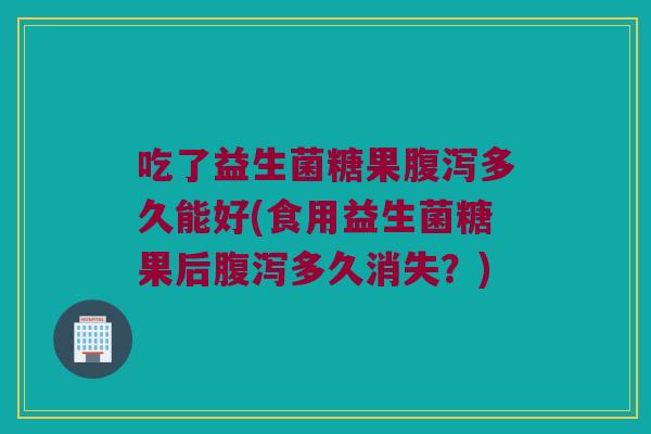 吃了益生菌糖果多久能好(食用益生菌糖果后多久消失？)