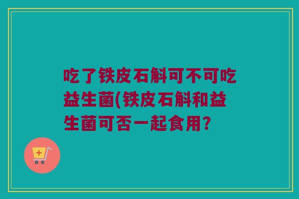 吃了铁皮石斛可不可吃益生菌(铁皮石斛和益生菌可否一起食用? 吃了铁皮石斛可不可吃益生菌(铁皮石斛和益生菌可否一起食用?