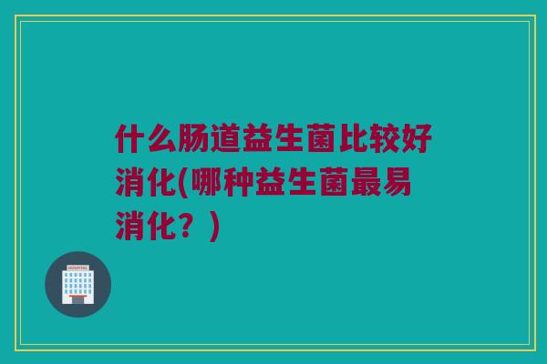 什么肠道益生菌比较好消化(哪种益生菌最易消化？)