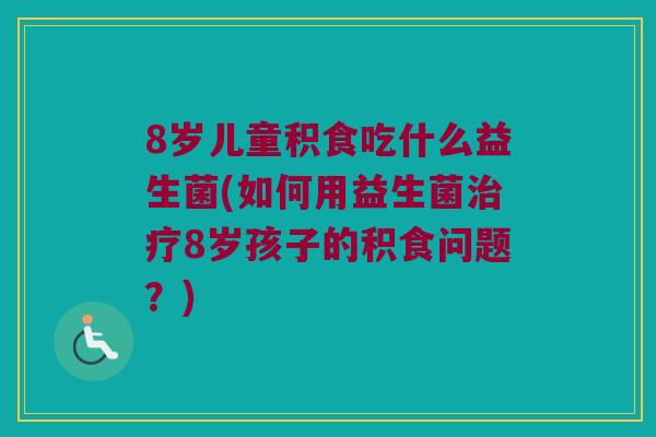 8岁儿童积食吃什么益生菌(如何用益生菌8岁孩子的积食问题?) 8岁儿童积食吃什么益生菌(如何用益生菌8岁孩子的积食问题?)