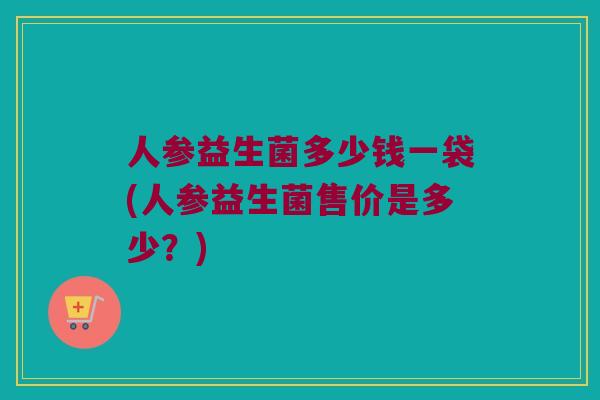 人参益生菌多少钱一袋(人参益生菌售价是多少?) 人参益生菌多少钱一袋(人参益生菌售价是多少?)
