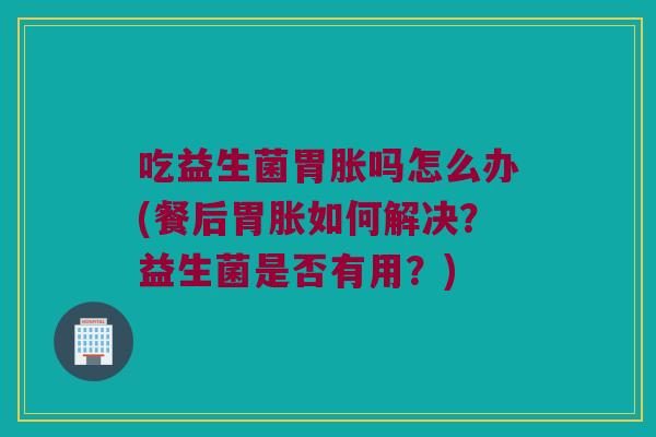 吃益生菌胃胀吗怎么办(餐后胃胀如何解决?益生菌是否有用?) 吃益生菌胃胀吗怎么办(餐后胃胀如何解决?益生菌是否有用?)