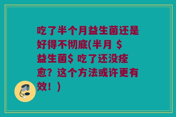 吃了半个月益生菌还是好得不彻底(半月 $益生菌$ 吃了还没痊愈?这个方法或许更有效!) 吃了半个月益生菌还是好得不彻底(半月 $益生菌$ 吃了还没痊愈?这个方法或许更有效!)