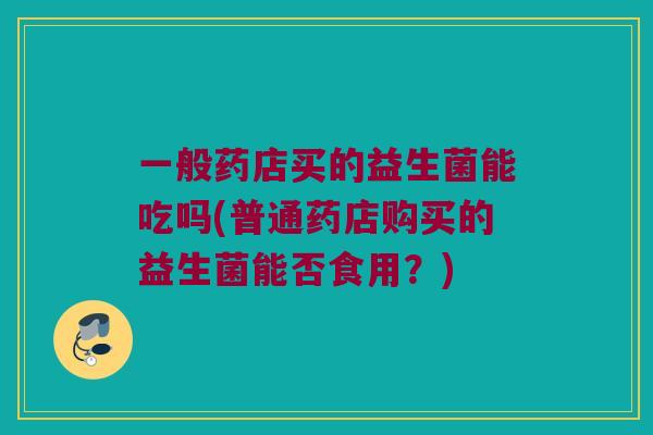 一般药店买的益生菌能吃吗(普通药店购买的益生菌能否食用？)