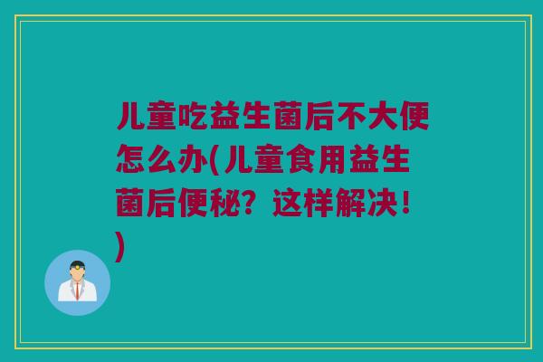 儿童吃益生菌后不大便怎么办(儿童食用益生菌后？这样解决！)