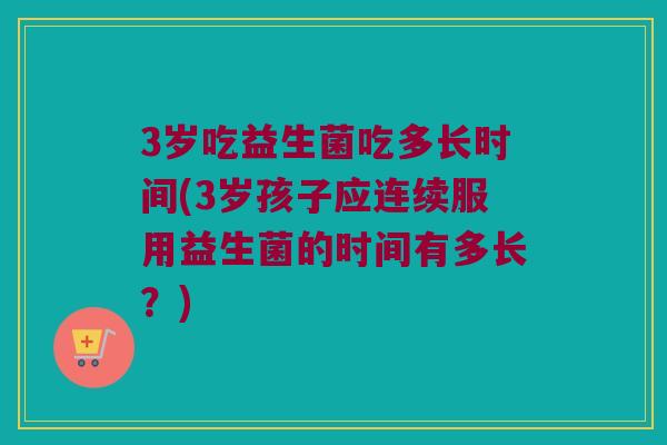 3岁吃益生菌吃多长时间(3岁孩子应连续服用益生菌的时间有多长?) 3岁吃益生菌吃多长时间(3岁孩子应连续服用益生菌的时间有多长?)