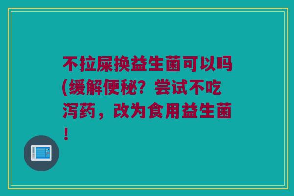 不拉屎换益生菌可以吗(缓解?尝试不吃泻药,改为食用益生菌! 不拉屎换益生菌可以吗(缓解?尝试不吃泻药,改为食用益生菌!