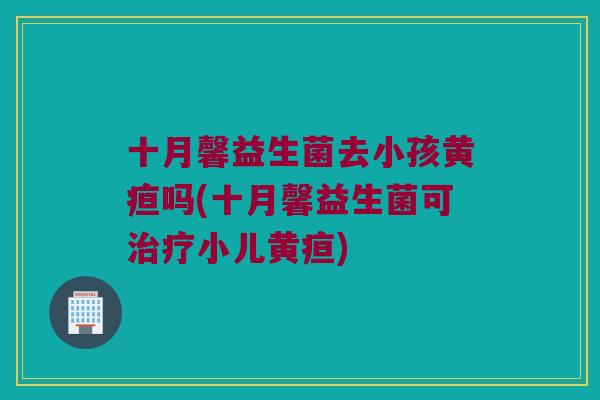 十月馨益生菌去小孩黄疸吗(十月馨益生菌可小儿黄疸) 十月馨益生菌去小孩黄疸吗(十月馨益生菌可小儿黄疸)