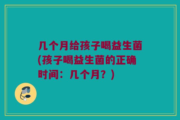 几个月给孩子喝益生菌(孩子喝益生菌的正确时间:几个月?) 几个月给孩子喝益生菌(孩子喝益生菌的正确时间:几个月?)