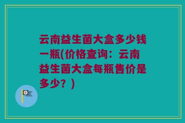 云南益生菌大盒多少钱一瓶(价格查询:云南益生菌大盒每瓶售价是多少?) 云南益生菌大盒多少钱一瓶(价格查询:云南益生菌大盒每瓶售价是多少?)