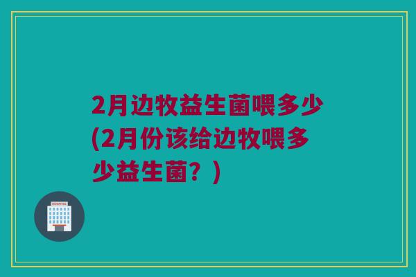 2月边牧益生菌喂多少(2月份该给边牧喂多少益生菌?) 2月边牧益生菌喂多少(2月份该给边牧喂多少益生菌?)