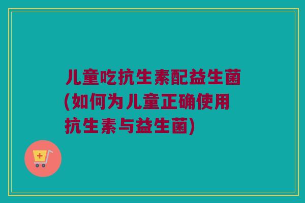 儿童吃抗生素配益生菌(如何为儿童正确使用抗生素与益生菌) 儿童吃抗生素配益生菌(如何为儿童正确使用抗生素与益生菌)