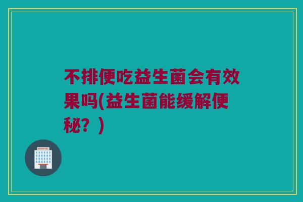 不排便吃益生菌会有效果吗(益生菌能缓解便秘？)