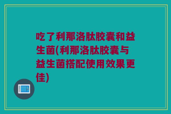 吃了利那洛肽胶囊和益生菌(利那洛肽胶囊与益生菌搭配使用效果更佳) 吃了利那洛肽胶囊和益生菌(利那洛肽胶囊与益生菌搭配使用效果更佳)
