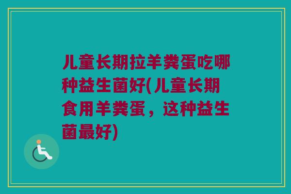 儿童长期拉羊粪蛋吃哪种益生菌好(儿童长期食用羊粪蛋,这种益生菌好) 儿童长期拉羊粪蛋吃哪种益生菌好(儿童长期食用羊粪蛋,这种益生菌好)