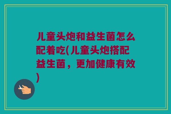 儿童头炮和益生菌怎么配着吃(儿童头炮搭配益生菌,更加健康有效) 儿童头炮和益生菌怎么配着吃(儿童头炮搭配益生菌,更加健康有效)