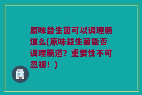 原味益生菌可以调理肠道么(原味益生菌能否调理肠道？重要性不可忽视！)