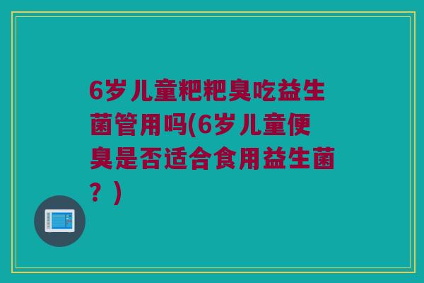 6岁儿童粑粑臭吃益生菌管用吗(6岁儿童便臭是否适合食用益生菌?) 6岁儿童粑粑臭吃益生菌管用吗(6岁儿童便臭是否适合食用益生菌?)