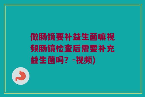 做肠镜要补益生菌嘛视频肠镜检查后需要补充益生菌吗？-视频)