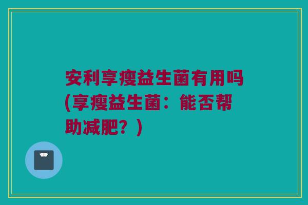 安利享瘦益生菌有用吗(享瘦益生菌:能否帮助?) 安利享瘦益生菌有用吗(享瘦益生菌:能否帮助?)