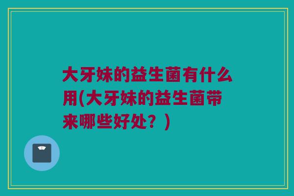 大牙妹的益生菌有什么用(大牙妹的益生菌带来哪些好处?) 大牙妹的益生菌有什么用(大牙妹的益生菌带来哪些好处?)