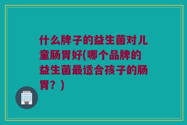 什么牌子的益生菌对儿童肠胃好(哪个品牌的益生菌适合孩子的肠胃?) 什么牌子的益生菌对儿童肠胃好(哪个品牌的益生菌适合孩子的肠胃?)