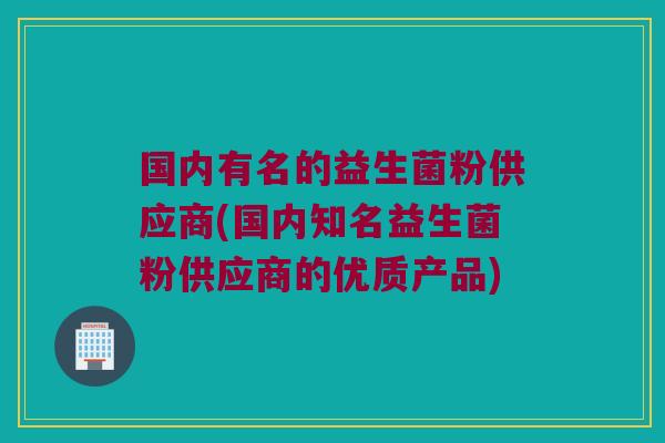 国内有名的益生菌粉供应商(国内知名益生菌粉供应商的优质产品)