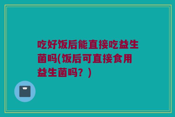 吃好饭后能直接吃益生菌吗(饭后可直接食用益生菌吗？)