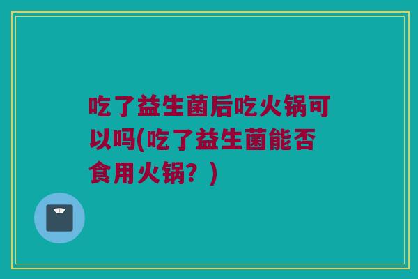 吃了益生菌后吃火锅可以吗(吃了益生菌能否食用火锅?) 吃了益生菌后吃火锅可以吗(吃了益生菌能否食用火锅?)