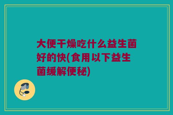 大便干燥吃什么益生菌好的快(食用以下益生菌缓解)