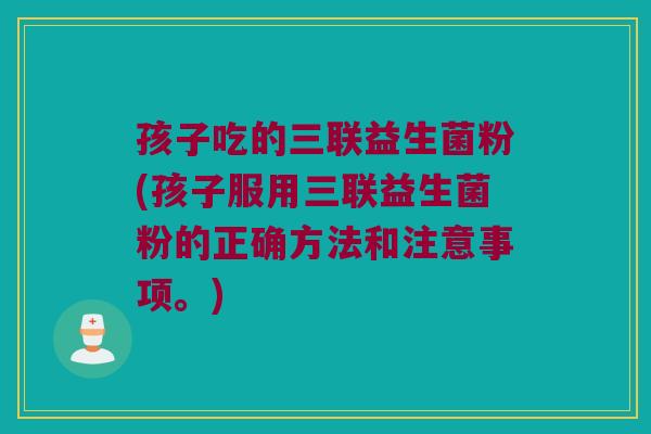 孩子吃的三联益生菌粉(孩子服用三联益生菌粉的正确方法和注意事项。) 孩子吃的三联益生菌粉(孩子服用三联益生菌粉的正确方法和注意事项。)