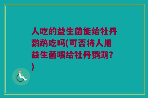 人吃的益生菌能给牡丹鹦鹉吃吗(可否将人用益生菌喂给牡丹鹦鹉?) 人吃的益生菌能给牡丹鹦鹉吃吗(可否将人用益生菌喂给牡丹鹦鹉?)